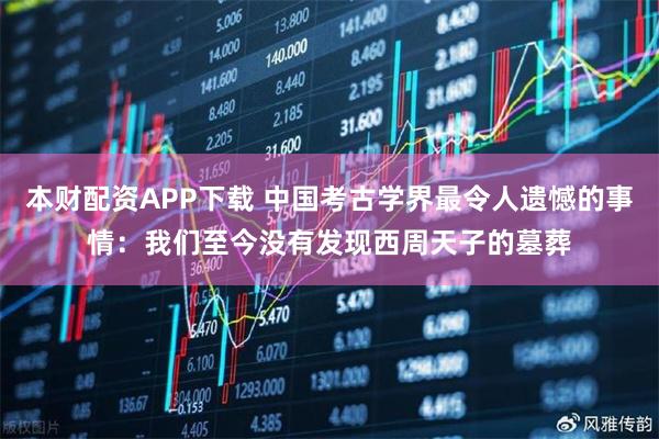 本财配资APP下载 中国考古学界最令人遗憾的事情：我们至今没有发现西周天子的墓葬