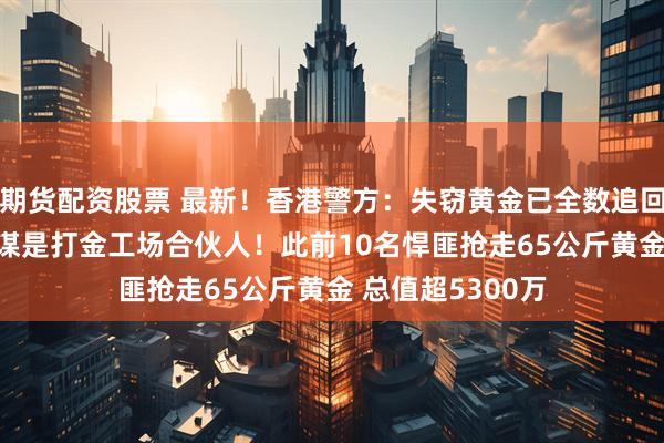 期货配资股票 最新！香港警方：失窃黄金已全数追回 11人被捕！主谋是打金工场合伙人！此前10名悍匪抢走65公斤黄金 总值超5300万