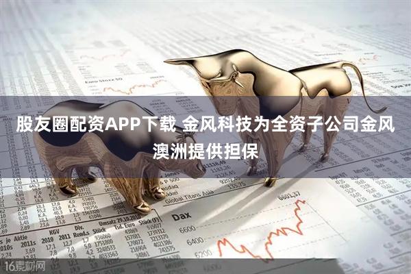 股友圈配资APP下载 金风科技为全资子公司金风澳洲提供担保