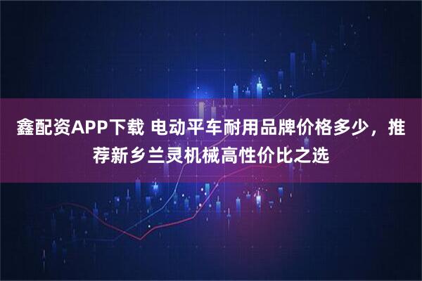 鑫配资APP下载 电动平车耐用品牌价格多少，推荐新乡兰灵机械高性价比之选