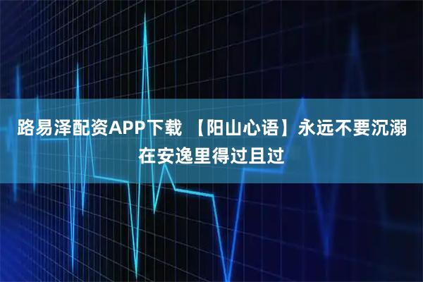 路易泽配资APP下载 【阳山心语】永远不要沉溺在安逸里得过且过