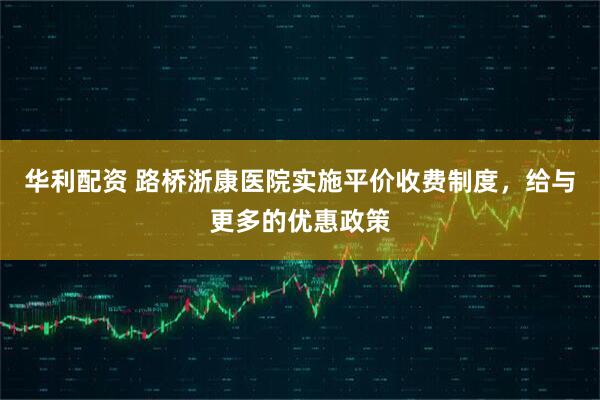 华利配资 路桥浙康医院实施平价收费制度，给与更多的优惠政策