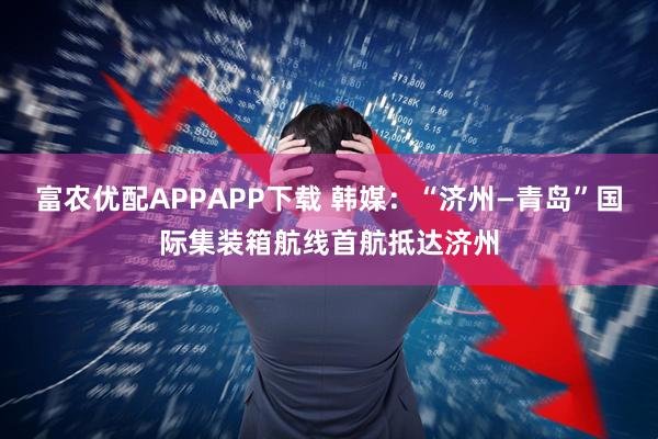 富农优配APPAPP下载 韩媒：“济州—青岛”国际集装箱航线首航抵达济州