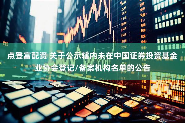 点登富配资 关于公示辖内未在中国证券投资基金业协会登记/备案机构名单的公告