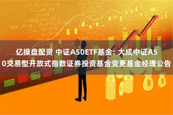 亿操盘配资 中证A50ETF基金: 大成中证A50交易型开放式指数证券投资基金变更基金经理公告