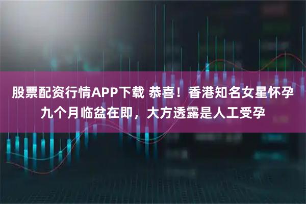 股票配资行情APP下载 恭喜！香港知名女星怀孕九个月临盆在即，大方透露是人工受孕