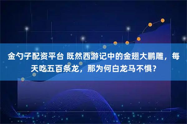 金勺子配资平台 既然西游记中的金翅大鹏雕，每天吃五百条龙，那为何白龙马不惧？