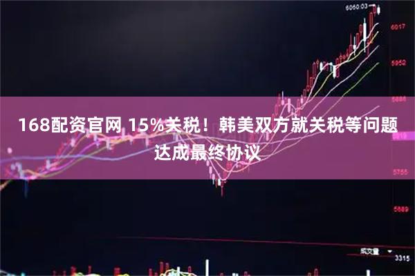 168配资官网 15%关税！韩美双方就关税等问题达成最终协议