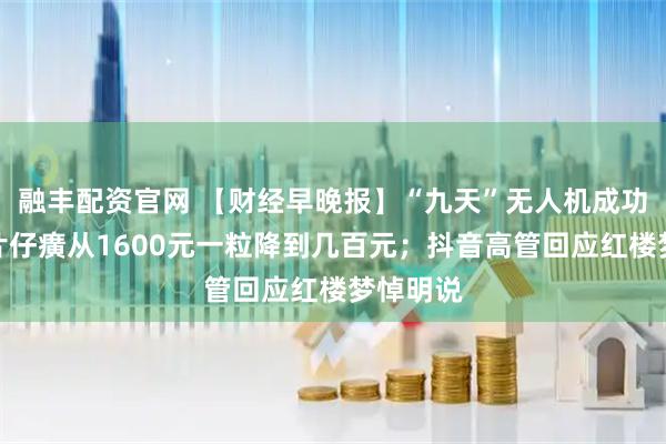 融丰配资官网 【财经早晚报】“九天”无人机成功首飞；片仔癀从1600元一粒降到几百元；抖音高管回应红楼梦悼明说