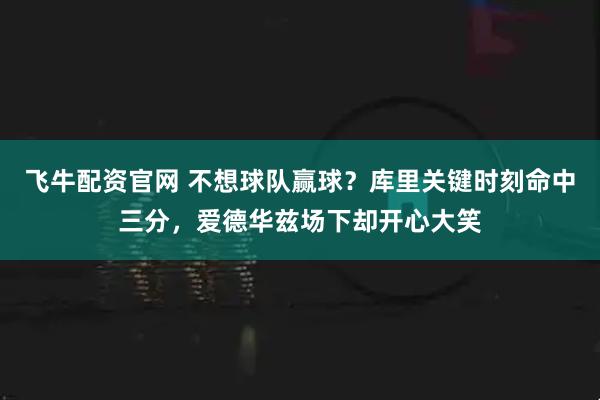 飞牛配资官网 不想球队赢球？库里关键时刻命中三分，爱德华兹场下却开心大笑