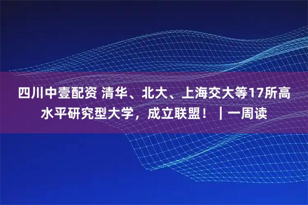 四川中壹配资 清华、北大、上海交大等17所高水平研究型大学，成立联盟！｜一周读