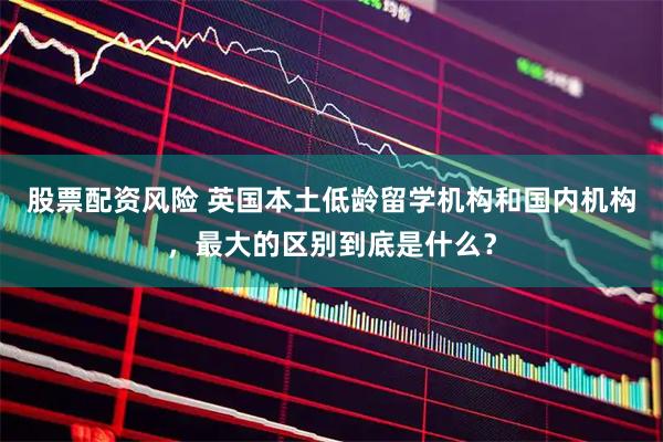 股票配资风险 英国本土低龄留学机构和国内机构，最大的区别到底是什么？