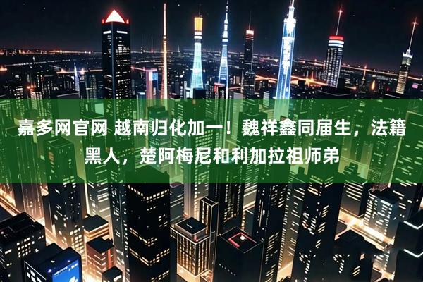 嘉多网官网 越南归化加一！魏祥鑫同届生，法籍黑人，楚阿梅尼和利加拉祖师弟