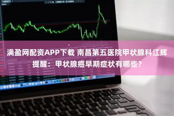 满盈网配资APP下载 南昌第五医院甲状腺科江辉提醒：甲状腺癌早期症状有哪些？