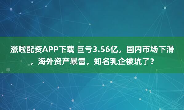 涨啦配资APP下载 巨亏3.56亿，国内市场下滑，海外资产暴雷，知名乳企被坑了？
