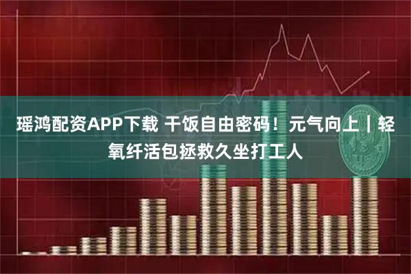 瑶鸿配资APP下载 干饭自由密码！元气向上｜轻氧纤活包拯救久坐打工人