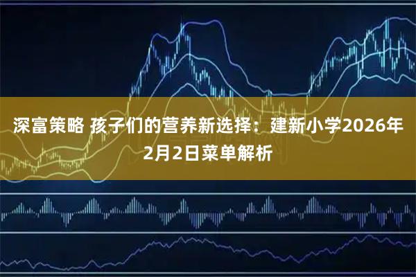 深富策略 孩子们的营养新选择：建新小学2026年2月2日菜单解析