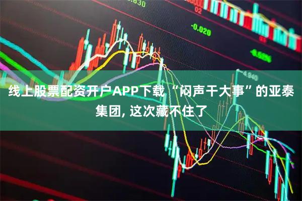 线上股票配资开户APP下载 “闷声干大事”的亚泰集团, 这次藏不住了