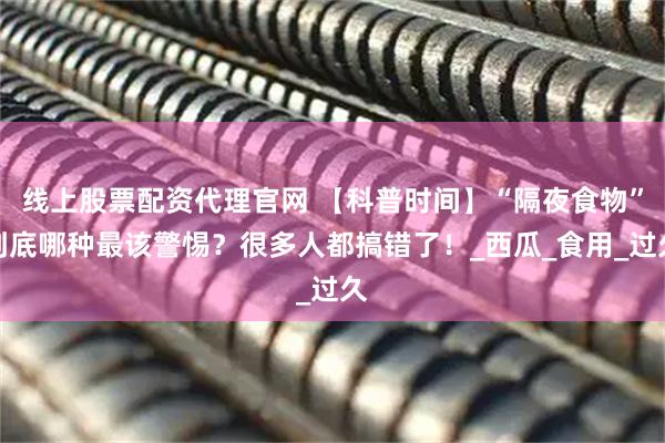 线上股票配资代理官网 【科普时间】“隔夜食物”到底哪种最该警惕？很多人都搞错了！_西瓜_食用_过久