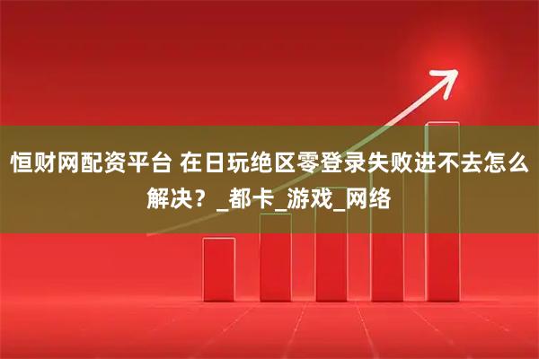 恒财网配资平台 在日玩绝区零登录失败进不去怎么解决？_都卡_游戏_网络