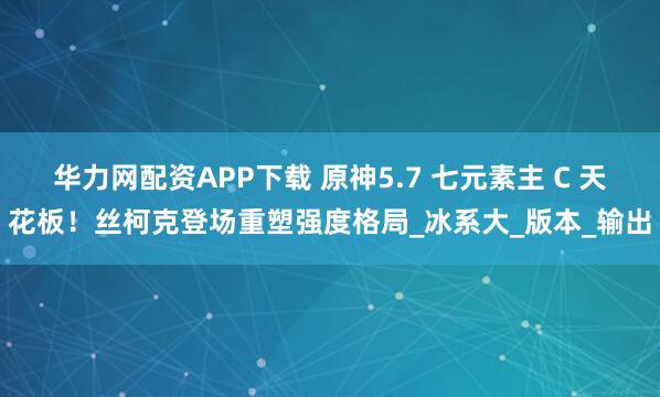 华力网配资APP下载 原神5.7 七元素主 C 天花板！丝柯克登场重塑强度格局_冰系大_版本_输出