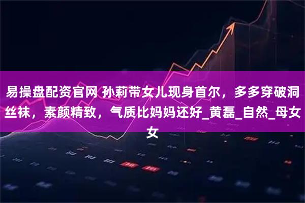 易操盘配资官网 孙莉带女儿现身首尔，多多穿破洞丝袜，素颜精致，气质比妈妈还好_黄磊_自然_母女