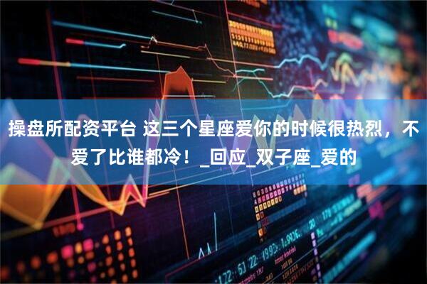 操盘所配资平台 这三个星座爱你的时候很热烈，不爱了比谁都冷！_回应_双子座_爱的