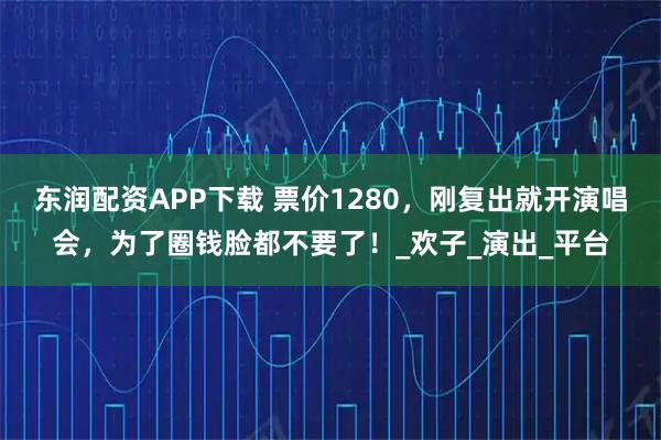 东润配资APP下载 票价1280，刚复出就开演唱会，为了圈钱脸都不要了！_欢子_演出_平台