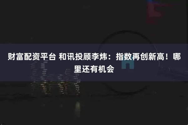 财富配资平台 和讯投顾李炜：指数再创新高！哪里还有机会